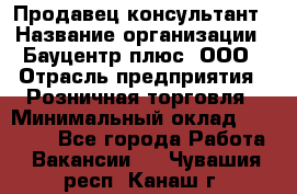 Продавец-консультант › Название организации ­ Бауцентр плюс, ООО › Отрасль предприятия ­ Розничная торговля › Минимальный оклад ­ 22 500 - Все города Работа » Вакансии   . Чувашия респ.,Канаш г.